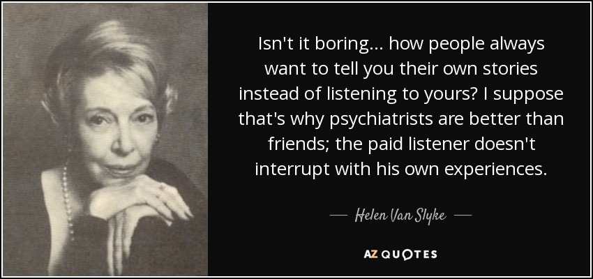 Isn't it boring ... how people always want to tell you their own stories instead of listening to yours? I suppose that's why psychiatrists are better than friends; the paid listener doesn't interrupt with his own experiences. - Helen Van Slyke