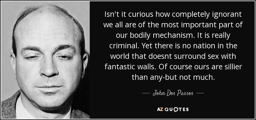 Isn't it curious how completely ignorant we all are of the most important part of our bodily mechanism. It is really criminal. Yet there is no nation in the world that doesnt surround sex with fantastic walls. Of course ours are sillier than any-but not much. - John Dos Passos