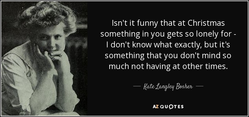 Isn't it funny that at Christmas something in you gets so lonely for - I don't know what exactly, but it's something that you don't mind so much not having at other times. - Kate Langley Bosher