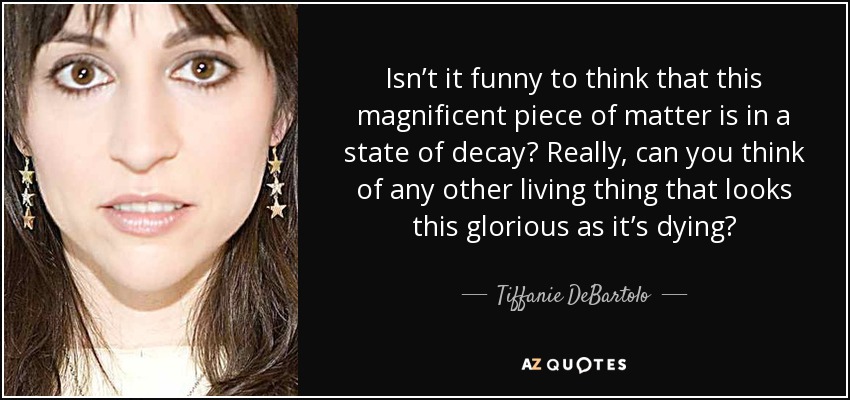 Isn’t it funny to think that this magnificent piece of matter is in a state of decay? Really, can you think of any other living thing that looks this glorious as it’s dying? - Tiffanie DeBartolo
