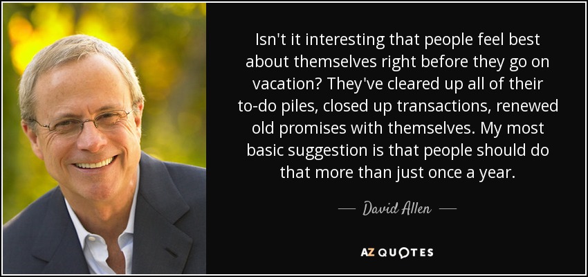 Isn't it interesting that people feel best about themselves right before they go on vacation? They've cleared up all of their to-do piles, closed up transactions, renewed old promises with themselves. My most basic suggestion is that people should do that more than just once a year. - David Allen