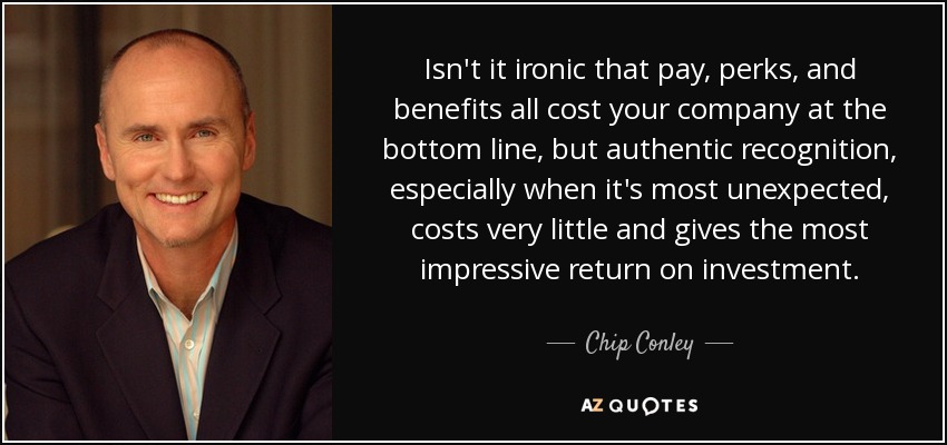 Isn't it ironic that pay, perks, and benefits all cost your company at the bottom line, but authentic recognition, especially when it's most unexpected, costs very little and gives the most impressive return on investment. - Chip Conley