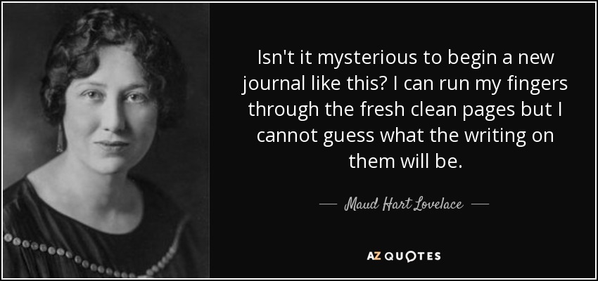 Isn't it mysterious to begin a new journal like this? I can run my fingers through the fresh clean pages but I cannot guess what the writing on them will be. - Maud Hart Lovelace