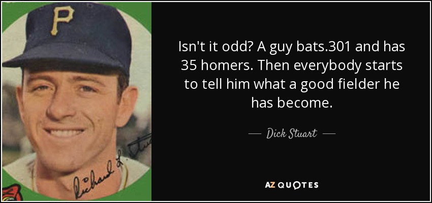 Isn't it odd? A guy bats .301 and has 35 homers. Then everybody starts to tell him what a good fielder he has become. - Dick Stuart