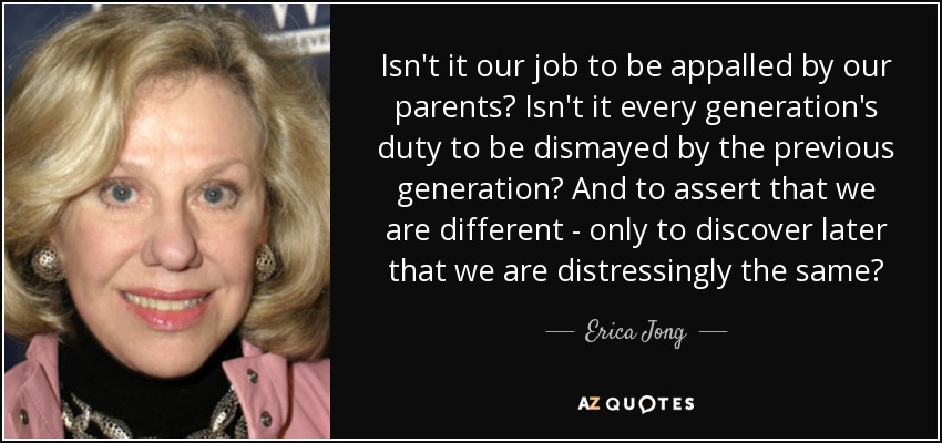 Isn't it our job to be appalled by our parents? Isn't it every generation's duty to be dismayed by the previous generation? And to assert that we are different - only to discover later that we are distressingly the same? - Erica Jong