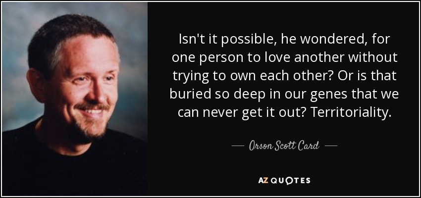 Isn't it possible, he wondered, for one person to love another without trying to own each other? Or is that buried so deep in our genes that we can never get it out? Territoriality. - Orson Scott Card