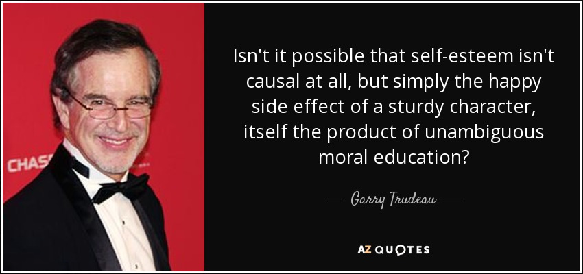 Isn't it possible that self-esteem isn't causal at all, but simply the happy side effect of a sturdy character, itself the product of unambiguous moral education? - Garry Trudeau