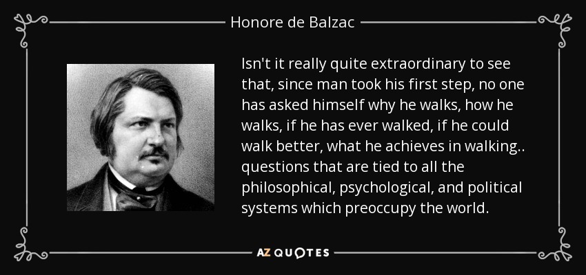 Isn't it really quite extraordinary to see that, since man took his first step, no one has asked himself why he walks, how he walks, if he has ever walked, if he could walk better, what he achieves in walking .. questions that are tied to all the philosophical, psychological, and political systems which preoccupy the world. - Honore de Balzac