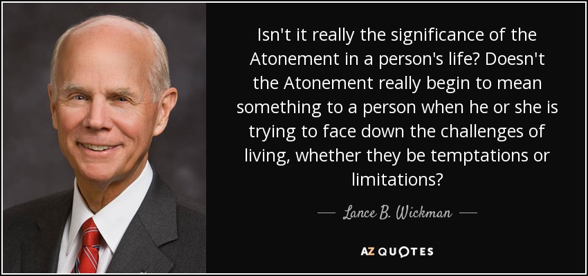 Isn't it really the significance of the Atonement in a person's life? Doesn't the Atonement really begin to mean something to a person when he or she is trying to face down the challenges of living, whether they be temptations or limitations? - Lance B. Wickman