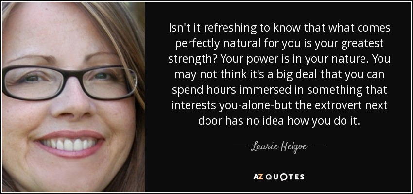 Isn't it refreshing to know that what comes perfectly natural for you is your greatest strength? Your power is in your nature. You may not think it's a big deal that you can spend hours immersed in something that interests you-alone-but the extrovert next door has no idea how you do it. - Laurie Helgoe