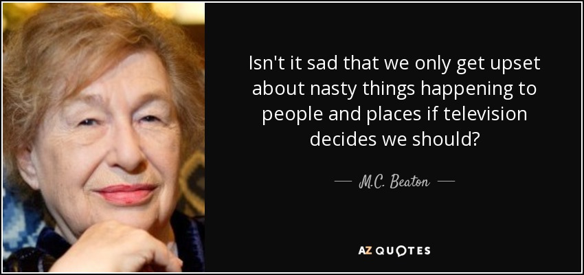 Isn't it sad that we only get upset about nasty things happening to people and places if television decides we should? - M.C. Beaton