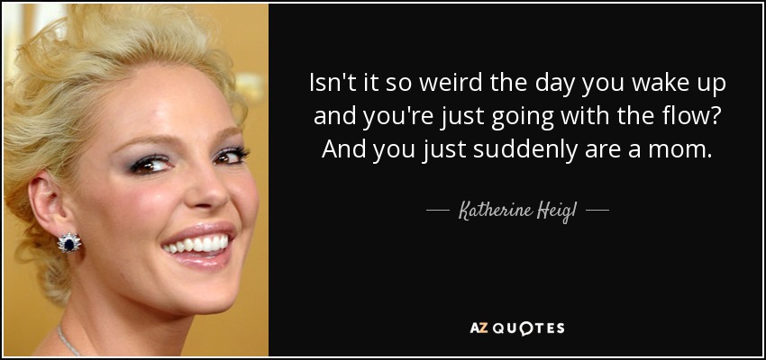 Isn't it so weird the day you wake up and you're just going with the flow? And you just suddenly are a mom. - Katherine Heigl