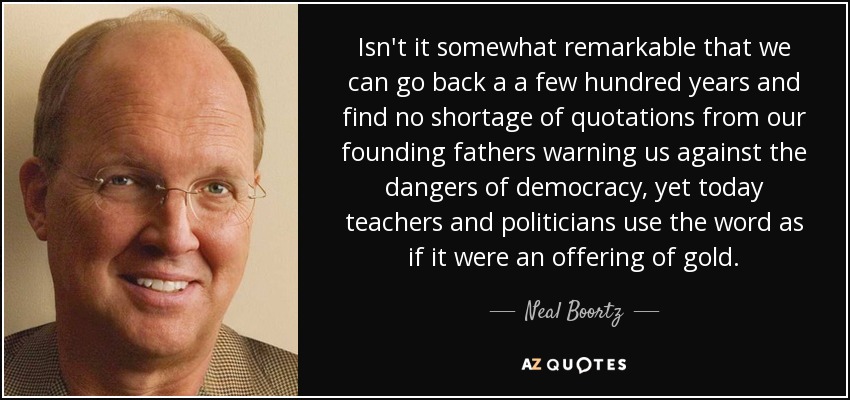 Isn't it somewhat remarkable that we can go back a a few hundred years and find no shortage of quotations from our founding fathers warning us against the dangers of democracy, yet today teachers and politicians use the word as if it were an offering of gold. - Neal Boortz
