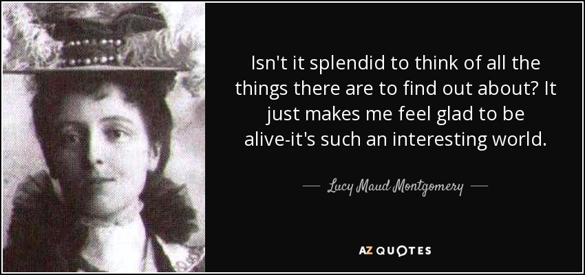 Isn't it splendid to think of all the things there are to find out about? It just makes me feel glad to be alive-it's such an interesting world. - Lucy Maud Montgomery