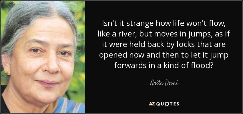 Isn't it strange how life won't flow, like a river, but moves in jumps, as if it were held back by locks that are opened now and then to let it jump forwards in a kind of flood? - Anita Desai