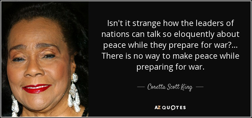 Isn't it strange how the leaders of nations can talk so eloquently about peace while they prepare for war? ... There is no way to make peace while preparing for war. - Coretta Scott King