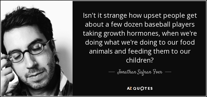 Isn't it strange how upset people get about a few dozen baseball players taking growth hormones, when we're doing what we're doing to our food animals and feeding them to our children? - Jonathan Safran Foer