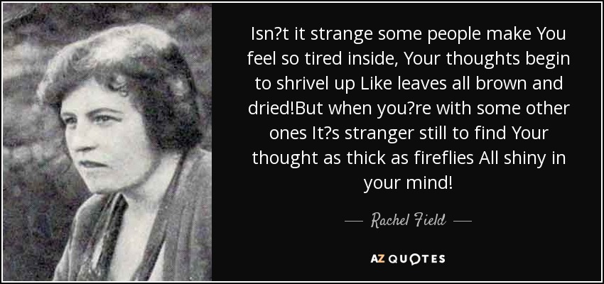 Isnt it strange some people make You feel so tired inside, Your thoughts begin to shrivel up Like leaves all brown and dried!But when youre with some other ones Its stranger still to find Your thought as thick as fireflies All shiny in your mind! - Rachel Field