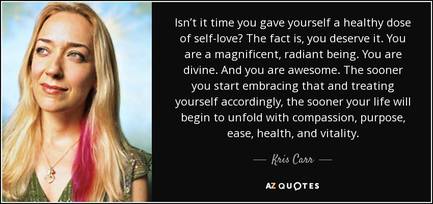 Isn’t it time you gave yourself a healthy dose of self-love? The fact is, you deserve it. You are a magnificent, radiant being. You are divine. And you are awesome. The sooner you start embracing that and treating yourself accordingly, the sooner your life will begin to unfold with compassion, purpose, ease, health, and vitality. - Kris Carr