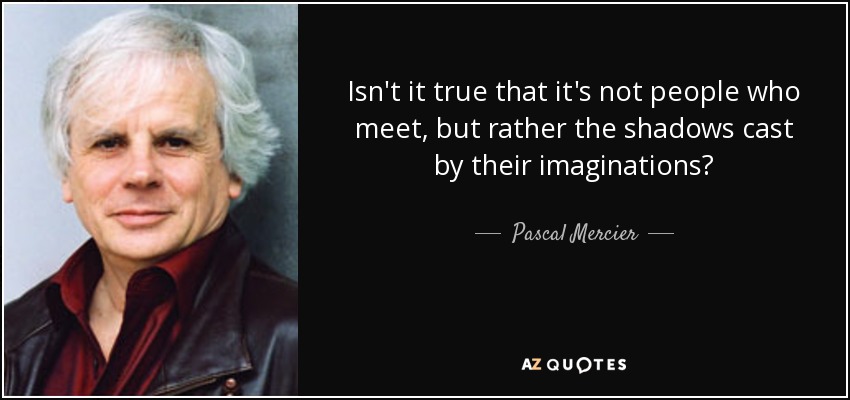 Isn't it true that it's not people who meet, but rather the shadows cast by their imaginations? - Pascal Mercier