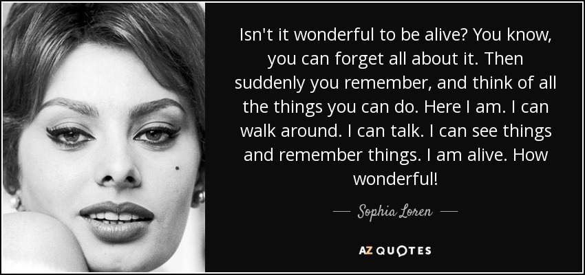 Isn't it wonderful to be alive? You know, you can forget all about it. Then suddenly you remember, and think of all the things you can do. Here I am. I can walk around. I can talk. I can see things and remember things. I am alive. How wonderful! - Sophia Loren
