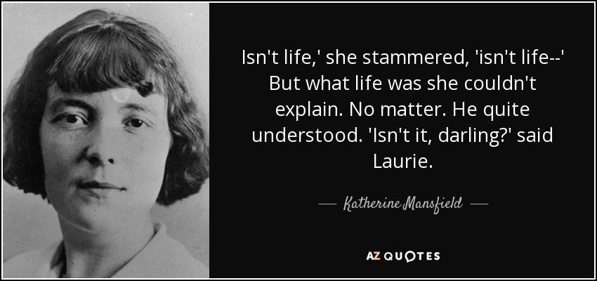 Isn't life,' she stammered, 'isn't life--' But what life was she couldn't explain. No matter. He quite understood. 'Isn't it, darling?' said Laurie. - Katherine Mansfield