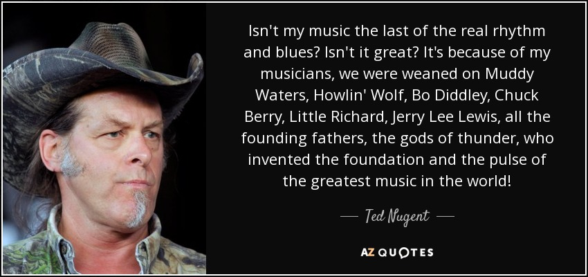 Isn't my music the last of the real rhythm and blues? Isn't it great? It's because of my musicians, we were weaned on Muddy Waters, Howlin' Wolf, Bo Diddley, Chuck Berry, Little Richard, Jerry Lee Lewis, all the founding fathers, the gods of thunder, who invented the foundation and the pulse of the greatest music in the world! - Ted Nugent