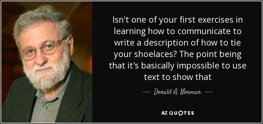 Isn't one of your first exercises in learning how to communicate to write a description of how to tie your shoelaces? The point being that it's basically impossible to use text to show that - Donald A. Norman