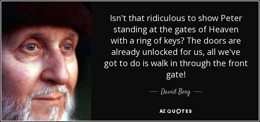 Isn't that ridiculous to show Peter standing at the gates of Heaven with a ring of keys? The doors are already unlocked for us, all we've got to do is walk in through the front gate! - David Berg