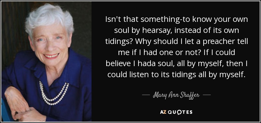 Isn't that something-to know your own soul by hearsay, instead of its own tidings? Why should I let a preacher tell me if I had one or not? If I could believe I hada soul, all by myself, then I could listen to its tidings all by myself. - Mary Ann Shaffer