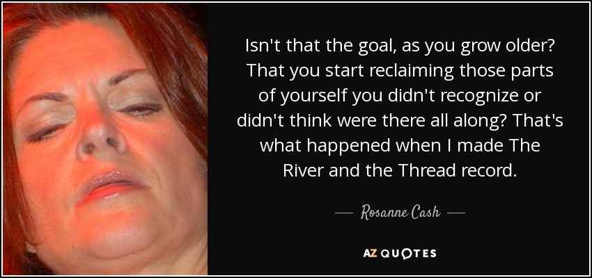 Isn't that the goal, as you grow older? That you start reclaiming those parts of yourself you didn't recognize or didn't think were there all along? That's what happened when I made The River and the Thread record. - Rosanne Cash