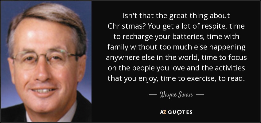Isn't that the great thing about Christmas? You get a lot of respite, time to recharge your batteries, time with family without too much else happening anywhere else in the world, time to focus on the people you love and the activities that you enjoy, time to exercise, to read. - Wayne Swan