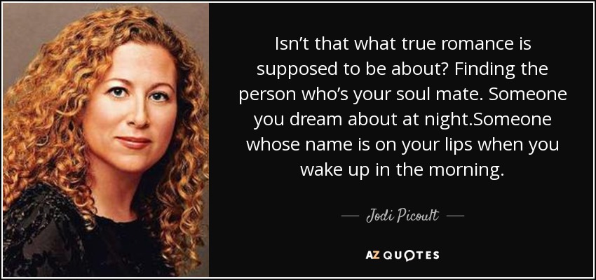 Isn’t that what true romance is supposed to be about? Finding the person who’s your soul mate. Someone you dream about at night.Someone whose name is on your lips when you wake up in the morning. - Jodi Picoult