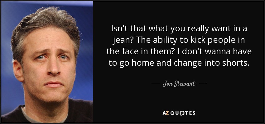 Isn't that what you really want in a jean? The ability to kick people in the face in them? I don't wanna have to go home and change into shorts. - Jon Stewart