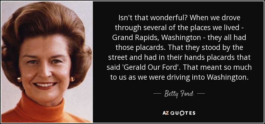 Isn't that wonderful? When we drove through several of the places we lived - Grand Rapids, Washington - they all had those placards. That they stood by the street and had in their hands placards that said 'Gerald Our Ford'. That meant so much to us as we were driving into Washington. - Betty Ford