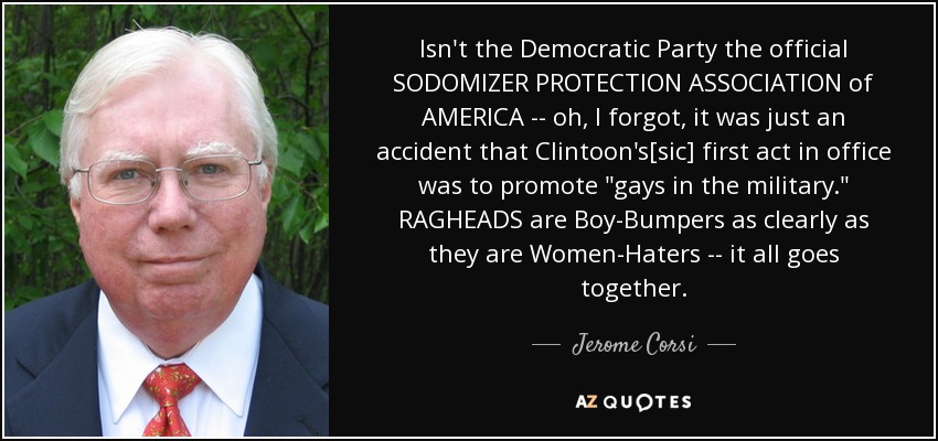 Isn't the Democratic Party the official SODOMIZER PROTECTION ASSOCIATION of AMERICA -- oh, I forgot, it was just an accident that Clintoon's[sic] first act in office was to promote 