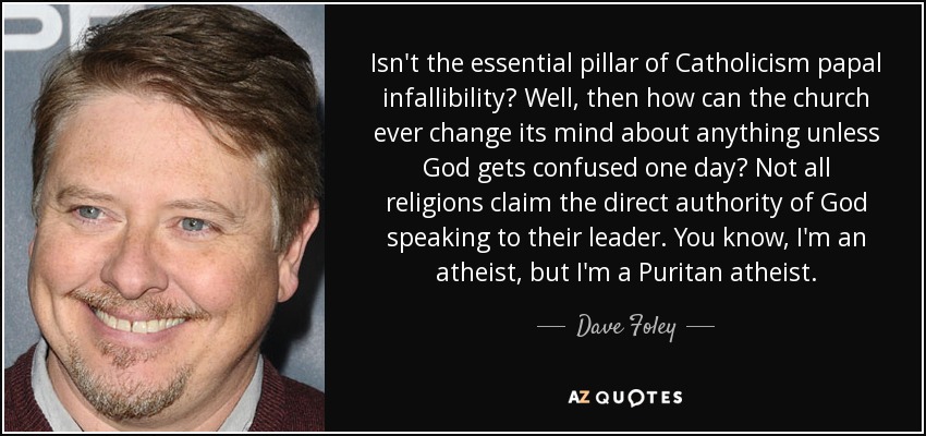 Isn't the essential pillar of Catholicism papal infallibility? Well, then how can the church ever change its mind about anything unless God gets confused one day? Not all religions claim the direct authority of God speaking to their leader. You know, I'm an atheist, but I'm a Puritan atheist. - Dave Foley