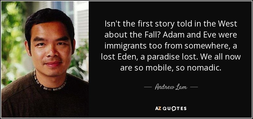 Isn't the first story told in the West about the Fall? Adam and Eve were immigrants too from somewhere, a lost Eden, a paradise lost. We all now are so mobile, so nomadic . - Andrew Lam