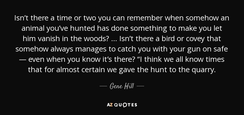 Isn’t there a time or two you can remember when somehow an animal you’ve hunted has done something to make you let him vanish in the woods? … Isn’t there a bird or covey that somehow always manages to catch you with your gun on safe — even when you know it’s there? “I think we all know times that for almost certain we gave the hunt to the quarry. - Gene Hill