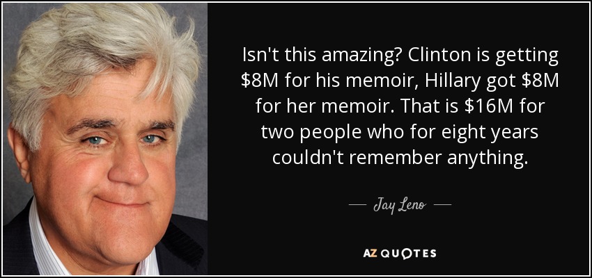 Isn't this amazing? Clinton is getting $8M for his memoir, Hillary got $8M for her memoir. That is $16M for two people who for eight years couldn't remember anything. - Jay Leno