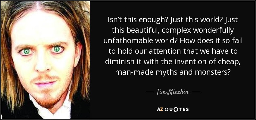 Isn’t this enough? Just this world? Just this beautiful, complex wonderfully unfathomable world? How does it so fail to hold our attention that we have to diminish it with the invention of cheap, man-made myths and monsters? - Tim Minchin
