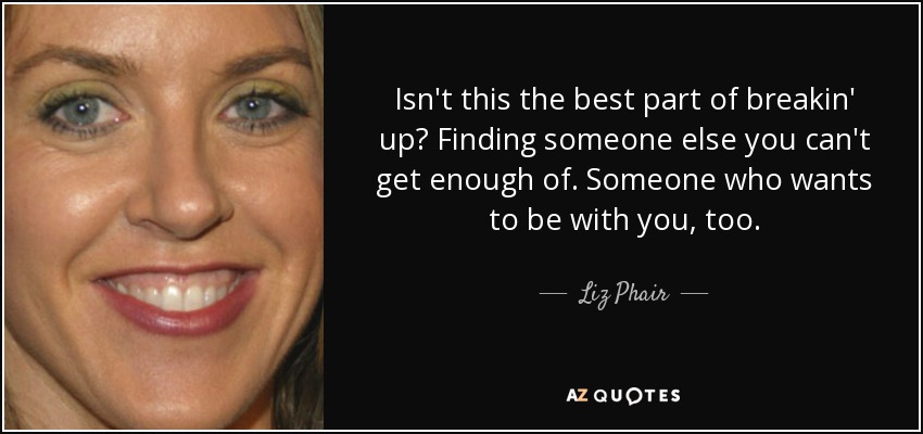 Isn't this the best part of breakin' up? Finding someone else you can't get enough of. Someone who wants to be with you, too. - Liz Phair