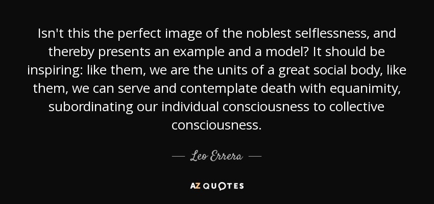 Isn't this the perfect image of the noblest selflessness, and thereby presents an example and a model? It should be inspiring: like them, we are the units of a great social body, like them, we can serve and contemplate death with equanimity, subordinating our individual consciousness to collective consciousness. - Leo Errera