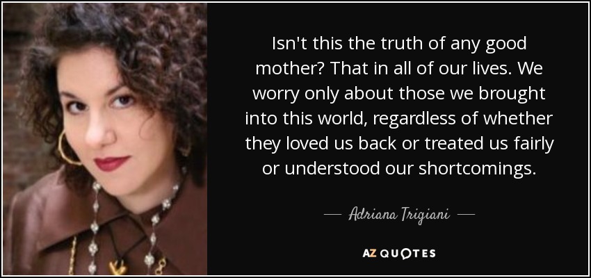 Isn't this the truth of any good mother? That in all of our lives. We worry only about those we brought into this world, regardless of whether they loved us back or treated us fairly or understood our shortcomings. - Adriana Trigiani