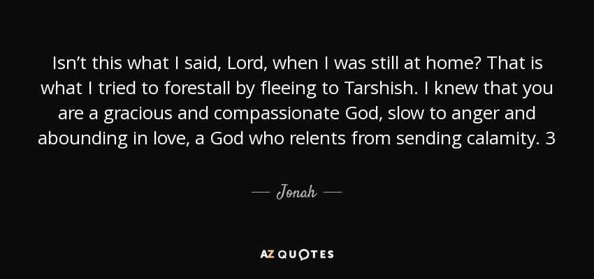 Isn’t this what I said, Lord, when I was still at home? That is what I tried to forestall by fleeing to Tarshish. I knew that you are a gracious and compassionate God, slow to anger and abounding in love, a God who relents from sending calamity. 3 Now, Lord, take away my life, for it is better for me to die than to live. - Jonah