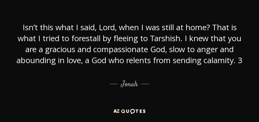 Isn’t this what I said, Lord, when I was still at home? That is what I tried to forestall by fleeing to Tarshish. I knew that you are a gracious and compassionate God, slow to anger and abounding in love, a God who relents from sending calamity. 3 Now, Lord, take away my life, for it is better for me to die than to live. - Jonah