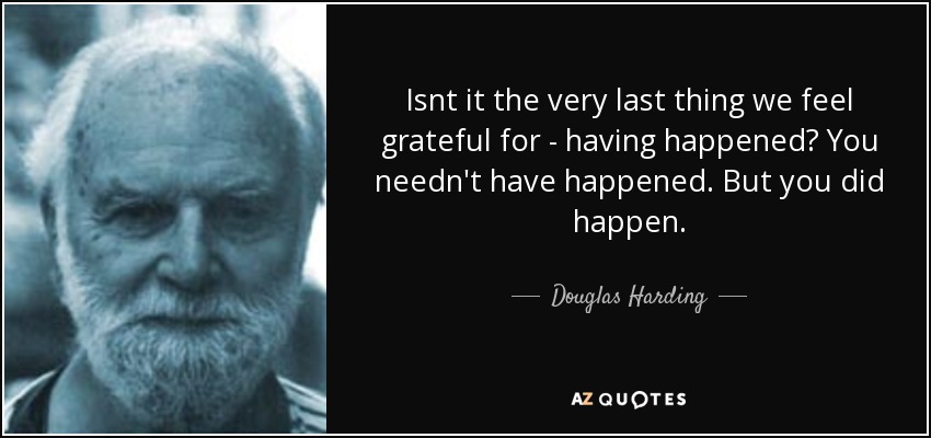 Isnt it the very last thing we feel grateful for - having happened? You needn't have happened. But you did happen. - Douglas Harding