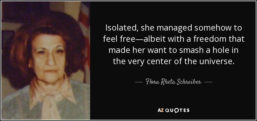 Isolated, she managed somehow to feel free—albeit with a freedom that made her want to smash a hole in the very center of the universe. - Flora Rheta Schreiber