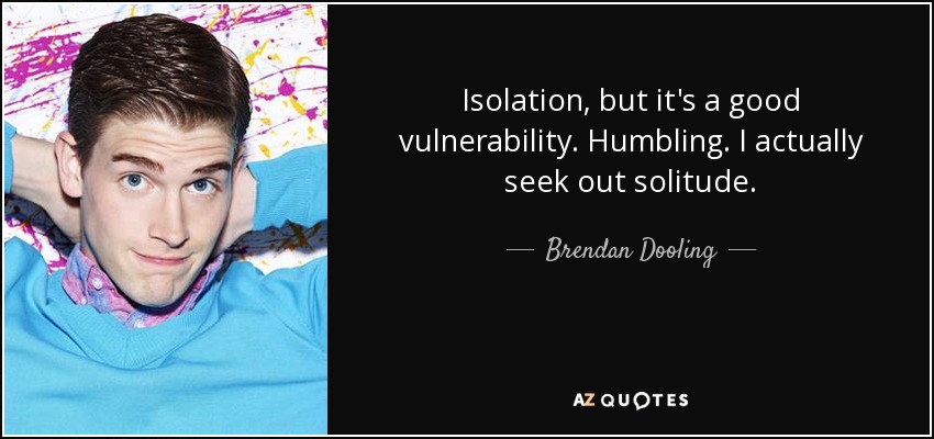 Isolation, but it's a good vulnerability. Humbling. I actually seek out solitude. - Brendan Dooling