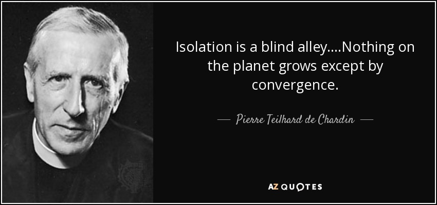 Isolation is a blind alley....Nothing on the planet grows except by convergence. - Pierre Teilhard de Chardin
